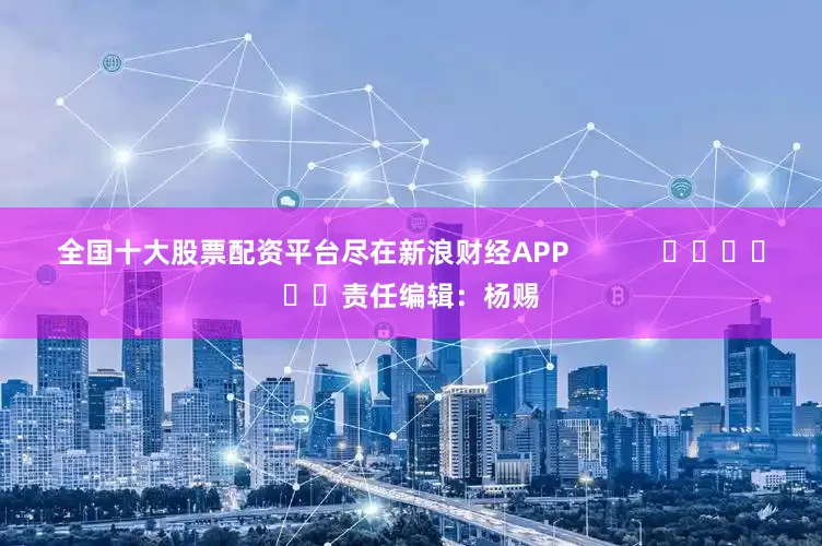 全国十大股票配资平台尽在新浪财经APP            						责任编辑：杨赐