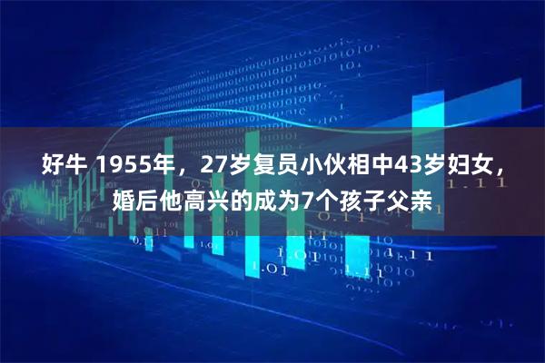 好牛 1955年，27岁复员小伙相中43岁妇女，婚后他高兴的成为7个孩子父亲