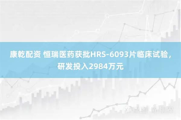 康乾配资 恒瑞医药获批HRS-6093片临床试验,研发投入2984万元
