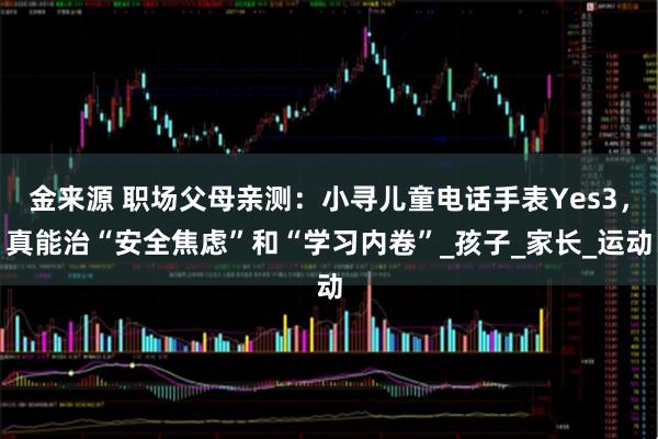 金来源 职场父母亲测：小寻儿童电话手表Yes3，真能治“安全焦虑”和“学习内卷”_孩子_家长_运动