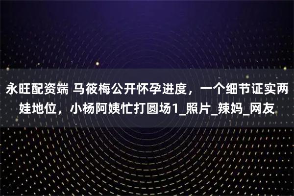 永旺配资端 马筱梅公开怀孕进度,一个细节证实两娃地位,小杨阿姨忙打圆场1_照片_辣妈_网友