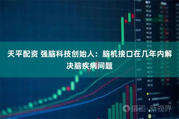 天平配资 强脑科技创始人：脑机接口在几年内解决脑疾病问题