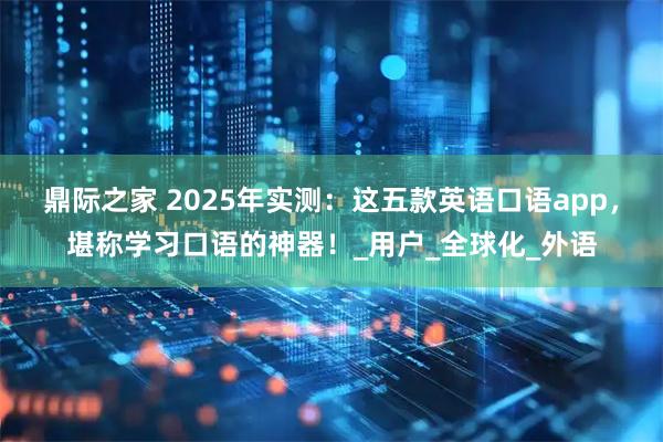 鼎际之家 2025年实测:这五款英语口语app,堪称学习口语的神器!_用户_全球化_外语