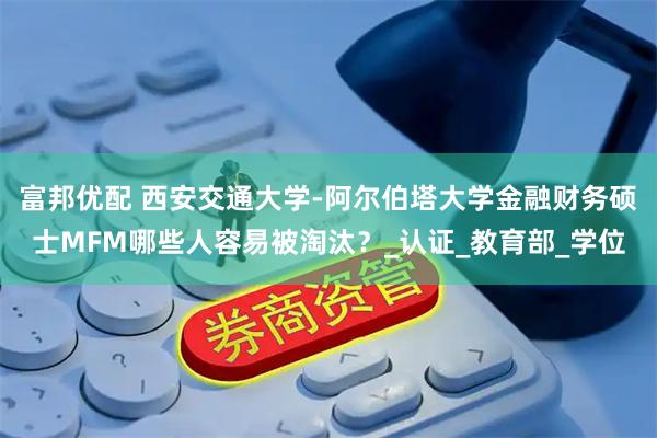 富邦优配 西安交通大学-阿尔伯塔大学金融财务硕士MFM哪些人容易被淘汰?_认证_教育部_学位