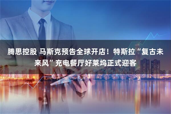 腾思控股 马斯克预告全球开店!特斯拉“复古未来风”充电餐厅好莱坞正式迎客