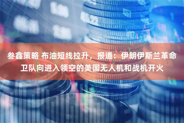 叁鑫策略 布油短线拉升，报道：伊朗伊斯兰革命卫队向进入领空的美国无人机和战机开火