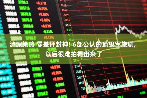 泸深策略 零差评封神! 6部公认的顶级军旅剧, 以后很难拍得出来了