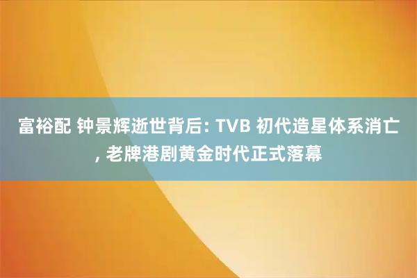 富裕配 钟景辉逝世背后: TVB 初代造星体系消亡, 老牌港剧黄金时代正式落幕