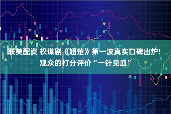联美配资 权谋剧《翘楚》第一波真实口碑出炉! 观众的打分评价“一针见血”