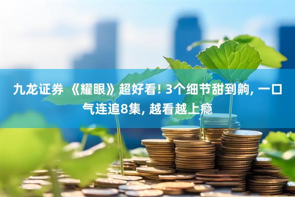 九龙证券 《耀眼》超好看! 3个细节甜到齁, 一口气连追8集, 越看越上瘾
