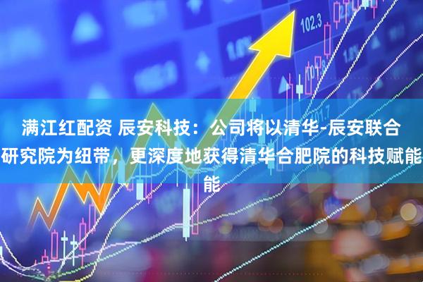 满江红配资 辰安科技：公司将以清华-辰安联合研究院为纽带，更深度地获得清华合肥院的科技赋能
