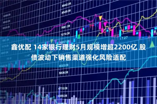 鑫优配 14家银行理财5月规模增超2200亿 股债波动下销售渠道强化风险适配