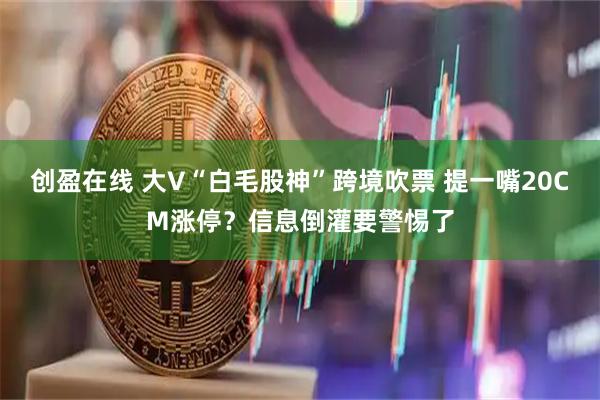 创盈在线 大V“白毛股神”跨境吹票 提一嘴20CM涨停？信息倒灌要警惕了