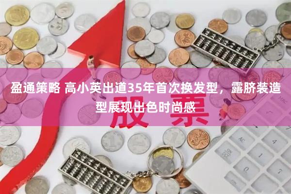 盈通策略 高小英出道35年首次换发型，露脐装造型展现出色时尚感