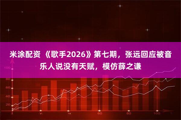 米涂配资 《歌手2026》第七期，张远回应被音乐人说没有天赋，模仿薛之谦