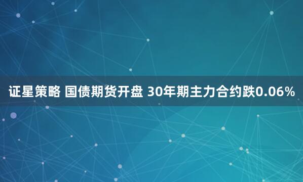 证星策略 国债期货开盘 30年期主力合约跌0.06%