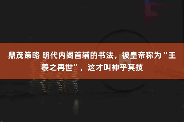 鼎茂策略 明代内阁首辅的书法,被皇帝称为“王羲之再世”,这才叫神乎其技