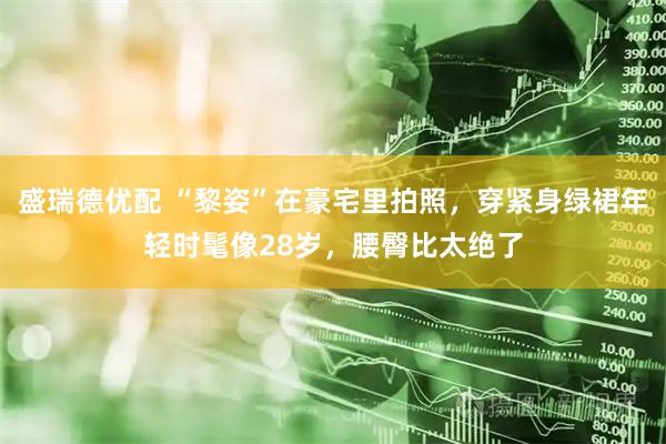 盛瑞德优配 “黎姿”在豪宅里拍照,穿紧身绿裙年轻时髦像28岁,腰臀比太绝了