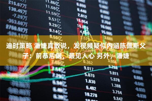 迪时策略 潘婕真敢说，发视频疑似内涵陈佩斯父子：前恭后倨，最见人心 另外，潘婕
