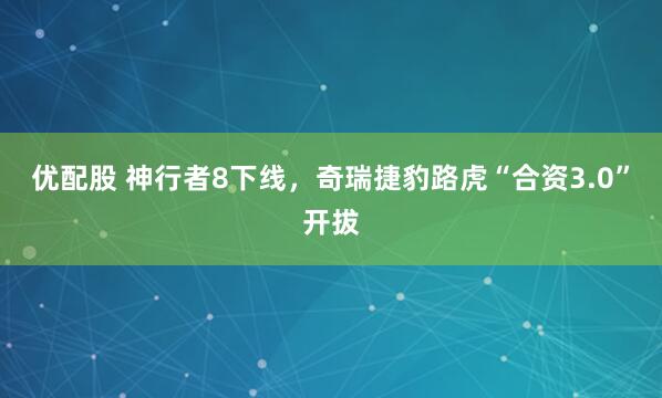 优配股 神行者8下线,奇瑞捷豹路虎“合资3.0”开拔